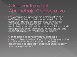  Las ventajas del aprendizaje colaborativo son
múltiples pudiendo destacar entre ellas la de
estimular habilidades personales, disminuir los
sentimientos de aislamiento, favorecer los
sentimientos de auto eficiencia y propiciar, a partir
de la participación individual, la responsabilidad
compartida por los resultados del grupo.
 Con relación al conocimiento, el trabajo
colaborativo permite el logro de objetivos que son
cualitativamente más ricos en contenidos
asegurando la calidad y exactitud en las ideas y
soluciones planteadas.
 