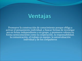 Promueve la construcción de conocimiento porque obliga a
activar el pensamiento individual, a buscar formas de investigar
sea en forma independiente o en grupo, y promueve valores en
forma semiconsciente como la cooperación, la responsabilidad,
la comunicación, el trabajo en equipo, la autoevaluación
individual y de los compañeros
 