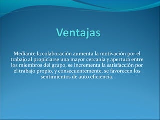 Mediante la colaboración aumenta la motivación por el
trabajo al propiciarse una mayor cercanía y apertura entre
los miembros del grupo, se incrementa la satisfacción por
el trabajo propio, y consecuentemente, se favorecen los
sentimientos de auto eficiencia.
 