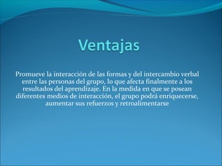 Promueve la interacción de las formas y del intercambio verbal
entre las personas del grupo, lo que afecta finalmente a los
resultados del aprendizaje. En la medida en que se posean
diferentes medios de interacción, el grupo podrá enriquecerse,
aumentar sus refuerzos y retroalimentarse
 