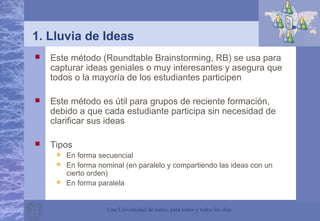 Una Universidad de todos, para todos y todos los días
1. Lluvia de Ideas
 Este método (Roundtable Brainstorming, RB) se usa para
capturar ideas geniales o muy interesantes y asegura que
todos o la mayoría de los estudiantes participen
 Este método es útil para grupos de reciente formación,
debido a que cada estudiante participa sin necesidad de
clarificar sus ideas
 Tipos
 En forma secuencial
 En forma nominal (en paralelo y compartiendo las ideas con un
cierto orden)
 En forma paralela
 