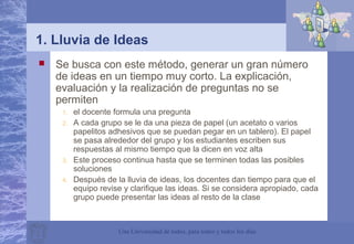 Una Universidad de todos, para todos y todos los días
1. Lluvia de Ideas
 Se busca con este método, generar un gran número
de ideas en un tiempo muy corto. La explicación,
evaluación y la realización de preguntas no se
permiten
1. el docente formula una pregunta
2. A cada grupo se le da una pieza de papel (un acetato o varios
papelitos adhesivos que se puedan pegar en un tablero). El papel
se pasa alrededor del grupo y los estudiantes escriben sus
respuestas al mismo tiempo que la dicen en voz alta
3. Este proceso continua hasta que se terminen todas las posibles
soluciones
4. Después de la lluvia de ideas, los docentes dan tiempo para que el
equipo revise y clarifique las ideas. Si se considera apropiado, cada
grupo puede presentar las ideas al resto de la clase
 