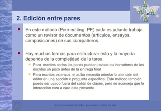 Una Universidad de todos, para todos y todos los días
2. Edición entre pares
 En este método (Peer editing, PE) cada estudiante trabaja
como un revisor de documentos (artículos, ensayos,
composiciones) de sus compañeros
 Hay muchas formas para estructurar esto y la mayoría
depende de la complejidad de la tarea
 Para escritos cortos los pares pueden revisar los borradores de los
escritos un poco antes de la entrega final
 Para escritos extensos, el autor necesita orientar la atención del
editor en una sección o pregunta especifica. Este método también
puede ser usado fuera del salón de clases, pero se aconseja que la
interacción cara a cara este presente
 