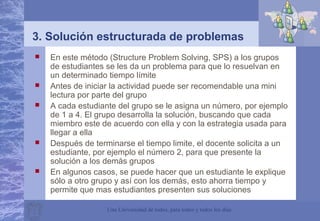 Una Universidad de todos, para todos y todos los días
3. Solución estructurada de problemas
 En este método (Structure Problem Solving, SPS) a los grupos
de estudiantes se les da un problema para que lo resuelvan en
un determinado tiempo límite
 Antes de iniciar la actividad puede ser recomendable una mini
lectura por parte del grupo
 A cada estudiante del grupo se le asigna un número, por ejemplo
de 1 a 4. El grupo desarrolla la solución, buscando que cada
miembro este de acuerdo con ella y con la estrategia usada para
llegar a ella
 Después de terminarse el tiempo limite, el docente solicita a un
estudiante, por ejemplo el número 2, para que presente la
solución a los demás grupos
 En algunos casos, se puede hacer que un estudiante le explique
sólo a otro grupo y así con los demás, esto ahorra tiempo y
permite que mas estudiantes presenten sus soluciones
 