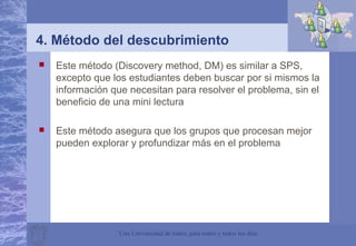 Una Universidad de todos, para todos y todos los días
4. Método del descubrimiento
 Este método (Discovery method, DM) es similar a SPS,
excepto que los estudiantes deben buscar por si mismos la
información que necesitan para resolver el problema, sin el
beneficio de una mini lectura
 Este método asegura que los grupos que procesan mejor
pueden explorar y profundizar más en el problema
 