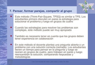 Una Universidad de todos, para todos y todos los días
 Este método (Think-Pair-Square, TPSQ) es similar a TPS. Los
estudiantes primero discuten en pares la estrategia para
solucionar el problema y luego en grupos de cuatro
 Cuando las estrategias para resolver los problemas son
complejas, este método puede ser muy apropiado
 También es necesario tener en cuenta que los grupos deben
tener experiencia en colaboración
 En este método el docente plantea una pregunta abierta o un
problema con una solución correcta (cerrada). Los estudiantes
tienen un tiempo para pensar en la pregunta y luego se
reúnen en grupos de cuatro, pero trabajan en pares y luego
reensamblan la solución, comparando respuestas y
metodologías
7. Pensar, formar parejas, compartir al grupo
 