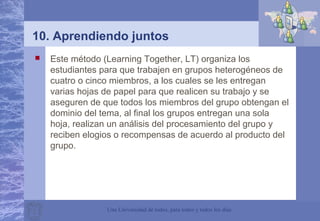Una Universidad de todos, para todos y todos los días
10. Aprendiendo juntos
 Este método (Learning Together, LT) organiza los
estudiantes para que trabajen en grupos heterogéneos de
cuatro o cinco miembros, a los cuales se les entregan
varias hojas de papel para que realicen su trabajo y se
aseguren de que todos los miembros del grupo obtengan el
dominio del tema, al final los grupos entregan una sola
hoja, realizan un análisis del procesamiento del grupo y
reciben elogios o recompensas de acuerdo al producto del
grupo.
 