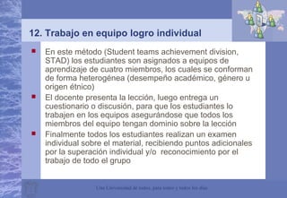 Una Universidad de todos, para todos y todos los días
12. Trabajo en equipo logro individual
 En este método (Student teams achievement division,
STAD) los estudiantes son asignados a equipos de
aprendizaje de cuatro miembros, los cuales se conforman
de forma heterogénea (desempeño académico, género u
origen étnico)
 El docente presenta la lección, luego entrega un
cuestionario o discusión, para que los estudiantes lo
trabajen en los equipos asegurándose que todos los
miembros del equipo tengan dominio sobre la lección
 Finalmente todos los estudiantes realizan un examen
individual sobre el material, recibiendo puntos adicionales
por la superación individual y/o reconocimiento por el
trabajo de todo el grupo
 