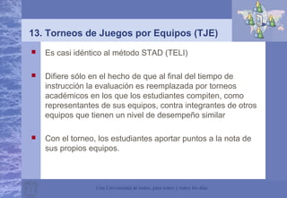 Una Universidad de todos, para todos y todos los días
13. Torneos de Juegos por Equipos (TJE)
 Es casi idéntico al método STAD (TELI)
 Difiere sólo en el hecho de que al final del tiempo de
instrucción la evaluación es reemplazada por torneos
académicos en los que los estudiantes compiten, como
representantes de sus equipos, contra integrantes de otros
equipos que tienen un nivel de desempeño similar
 Con el torneo, los estudiantes aportar puntos a la nota de
sus propios equipos.
 