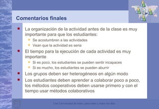 Una Universidad de todos, para todos y todos los días
Comentarios finales
 La organización de la actividad antes de la clase es muy
importante para que los estudiantes:
 Se acostumbren a las actividades
 Vean que la actividad es seria
 El tiempo para la ejecución de cada actividad es muy
importante
 Si es poco, los estudiantes se pueden sentir incapaces
 Si es mucho, los estudiantes se pueden aburrir
 Los grupos deben ser heterogéneos en algún modo
 Los estudiantes deben aprender a colaborar poco a poco,
los métodos cooperativos deben usarse primero y con el
tiempo usar métodos colaborativos
 