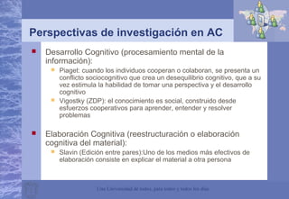 Una Universidad de todos, para todos y todos los días
Perspectivas de investigación en AC
 Desarrollo Cognitivo (procesamiento mental de la
información):
 Piaget: cuando los individuos cooperan o colaboran, se presenta un
conflicto sociocognitivo que crea un desequilibrio cognitivo, que a su
vez estimula la habilidad de tomar una perspectiva y el desarrollo
cognitivo
 Vigostky (ZDP): el conocimiento es social, construido desde
esfuerzos cooperativos para aprender, entender y resolver
problemas
 Elaboración Cognitiva (reestructuración o elaboración
cognitiva del material):
 Slavin (Edición entre pares):Uno de los medios más efectivos de
elaboración consiste en explicar el material a otra persona
 