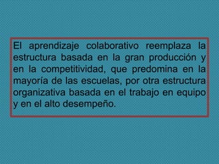El aprendizaje colaborativo reemplaza la
estructura basada en la gran producción y
en la competitividad, que predomina en la
mayoría de las escuelas, por otra estructura
organizativa basada en el trabajo en equipo
y en el alto desempeño.
 