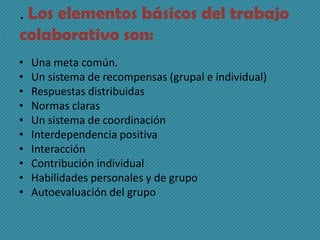 . Los elementos básicos del trabajo
colaborativo son:
• Una meta común.
• Un sistema de recompensas (grupal e individual)
• Respuestas distribuidas
• Normas claras
• Un sistema de coordinación
• Interdependencia positiva
• Interacción
• Contribución individual
• Habilidades personales y de grupo
• Autoevaluación del grupo
 