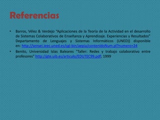 Referencias
• Barros, Vélez & Verdejo “Aplicaciones de la Teoría de la Actividad en el desarrollo
de Sistemas Colaborativos de Enseñanza y Aprendizaje. Experiencias y Resultados”
Departamento de Lenguajes y Sistemas Informáticos (UNED)) disponible
en: http://sensei.ieec.uned.es/cgi-bin/aepia/contenidoNum.pl?numero=24
• Benito, Universidad Islas Baleares "Taller: Redes y trabajo colaborativo entre
profesores" http://gte.uib.es/articulo/EDUTEC99.pdf; 1999
 