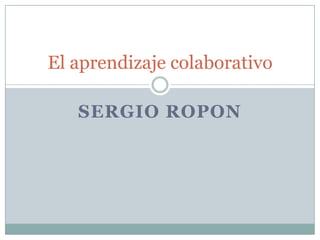 SERGIO ROPON
El aprendizaje colaborativo
 