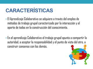 CARACTERÍSTICAS
• El Aprendizaje Colaborativo se adquiere a través del empleo de
métodos de trabajo grupal caracterizado por la interacción y el
aporte de todos en la construcción del conocimiento.
• En el aprendizaje Colaborativo el trabajo grupal apunta a compartir la
autoridad, a aceptar la responsabilidad y el punto de vista del otro, a
construir consenso con los demás.
 