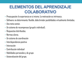 • Preocupación: la experiencia en sí misma. La motivación es intrínseca.
• Software: no determinante; flexible, debe brindar posibilidades virtualmente ilimitadas.
• Una meta común.
• Un sistema de recompensas (grupal e individual).
• Respuestas distribuidas.
• Normas claras.
• Un sistema de coordinación
• Interdependencia positiva
• Interacción
• Contribución individual
• Habilidades personales y de grupo
• Autoevaluación del grupo.
ELEMENTOS DEL APRENDIZAJE
COLABORATIVO
 