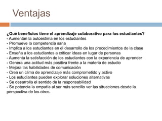 Ventajas
¿Qué beneficios tiene el aprendizaje colaborativo para los estudiantes?
- Aumentan la autoestima en los estudiantes
- Promueve la competencia sana
- Implica a los estudiantes en el desarrollo de los procedimientos de la clase
- Enseña a los estudiantes a criticar ideas en lugar de personas
- Aumenta la satisfacción de los estudiantes con la experiencia de aprender
- Genera una actitud más positiva frente a la materia de estudio
- Mejora las habilidades de comunicación
- Crea un clima de aprendizaje más comprometido y activo
- Los estudiantes pueden explorar soluciones alternativas
- Se desarrolla el sentido de la responsabilidad
- Se potencia la empatía al ser más sencillo ver las situaciones desde la
perspectiva de los otros.
 