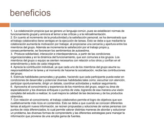 1. La colaboración propicia que se genere un lenguaje común, pues se establecen normas de
funcionamiento grupal y aminora el temor a las críticas y a la retroalimentación.
2. En cuanto al incremento de la productividad y la satisfacción personal, se ha demostrado que
el trabajo colaborativo tiene ventajas en la ejecución de tareas. Esto se debe a que mediante la
colaboración aumenta la motivación por trabajar, al propiciarse una cercanía y apertura entre los
miembros del grupo. Además se incrementa la satisfacción por el trabajo propio y,
consecuentemente, se favorecen los sentimientos de autoestima.
3. Produce solidaridad, interacción e interdependencia, a partir de las condiciones
organizacionales y en la dinámica del funcionamiento, que son comunes a los grupos. Los
miembros del grupo o equipo se sienten necesarios con relación a los otros y confían en el
entendimiento y éxito de cada integrante.
4. Aprecia la contribución individual, ya que cada uno de los miembros del grupo asume su
responsabilidad en la tarea y al momento de hacerse la socialización, recibe las contribuciones
del grupo.
5. Estimula habilidades personales y grupales, haciendo que cada participante pueda estar en
condiciones de desarrollar y potenciar diversas habilidades tales como: escuchar con atención,
participar oportunamente, dirigir un debate, coordinar actividades y realizar seguimiento.
6. Aprovecha el conocimiento y experiencia de los miembros del grupo, según su área de
especialización y los diversos enfoques o puntos de vista, logrando de esa manera una visión
completa del estudio a realizar, lo cual mejora la calidad de las decisiones y de los productos
obtenidos.
7. Con relación al conocimiento, el trabajo colaborativo permite el logro de objetivos que son
cualitativamente más ricos en contenidos. Esto se debe a que cuando se conocen diferentes
temas al adquirir nueva información, se reúnen propuestas y soluciones de varias personas con
puntos de vista diferenciados, lo cual permite valorar distintas maneras de abordar y solucionar
un problema, las diversas formas de comprenderlo y las diferentes estrategias para manejar la
información que proviene de una amplia gama de fuentes.
beneficios
 