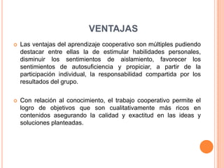 VENTAJAS
 Las ventajas del aprendizaje cooperativo son múltiples pudiendo
destacar entre ellas la de estimular habilidades personales,
disminuir los sentimientos de aislamiento, favorecer los
sentimientos de autosuficiencia y propiciar, a partir de la
participación individual, la responsabilidad compartida por los
resultados del grupo.
 Con relación al conocimiento, el trabajo cooperativo permite el
logro de objetivos que son cualitativamente más ricos en
contenidos asegurando la calidad y exactitud en las ideas y
soluciones planteadas.
 