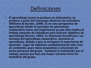 Definiciones
• El aprendizaje nunca se produce en aislamiento: se
produce a partir del interjuego dinámico de individuos
(Williams & Burden, 1999). Es en esta perspectiva de
aprendizaje dónde el concepto de aprendizaje
colaborativo toma real importancia ya que éste implica el
trabajo conjunto de individuos para alcanzar objetivos de
aprendizaje (Nunan, 1993). Es altamente beneficioso: Las
ventajas del aprendizaje cooperativo .Aumenta el
aprendizaje, debido a que se enriquece la experiencia de
aprender. Logro de objetivos cualitativamente más ricos
en contenido, pues reúne propuestas y soluciones de
varias personas del grupo. Aumenta la motivación por el
trabajo, puesto que hay una mayor cercanía entre los
miembros del grupo.
 