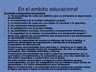 En el ambito educacional
El trabajo colaborativo incrementa:
• 1. "el aprendizaje de cada uno debido a que se enriquece la experiencia
de aprender,
• 2. la motivación por el trabajo individual y grupal,
• 3. el compromiso de cada uno con todos, la cercanía y la apertura,
• 4. las relaciones interpersonales,
• 5. la satisfacción por el propio trabajo,
• 6. las habilidades sociales, interacción y comunicación efectivas y
• 7. la seguridad en sí mismo, la autoestima y la integración grupal.".
• Estos son algunos de los beneficios que proporciona a los participantes
el aprendizaje colaborativo:
• Favorece la capacidad de resolver problemas de forma creativa, a
partir de estrategias de negociación y mediación y la búsqueda
cooperativa de alternativas.
• Proporciona oportunidades para aprender a "ponerse en el lugar de
otros" y genera empatía hacia los compañeros. No sólo se aprenden
conceptos, sino también actitudes y valores.
• Proporciona oportunidades de éxito a todos los participantes, por lo
que mejora el rendimiento y la autoestima que, a su vez, repercute en
una mayor seguridad y compromiso con el grupo.
• Permite reducir estereotipos y prejuicios entre distintos grupos
socioculturales, ya que los compañeros son percibidos como fuente de
aprendizaje y no como competidores para alcanzarlo.
• Mejora la motivación y las actitudes hacia la materia de estudio, hacia
la figura del tutor y hacia la función de la institución formativa.
 