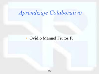 TIC
Aprendizaje Colaborativo
• Ovidio Manuel Frutos F.
 