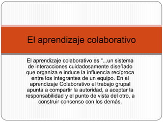 El aprendizaje colaborativo es "...un sistema
de interacciones cuidadosamente diseñado
que organiza e induce la influencia recíproca
entre los integrantes de un equipo. En el
aprendizaje Colaborativo el trabajo grupal
apunta a compartir la autoridad, a aceptar la
responsabilidad y el punto de vista del otro, a
construir consenso con los demás.
El aprendizaje colaborativo
 