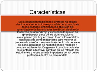 En la educación tradicional el profesor ha estado
destinado a ser el único responsable del aprendizaje
de los alumnos, definiendo los objetivos del
aprendizaje o de las unidades temáticas, diseñando
las tareas de aprendizaje y evaluando lo que se ha
aprendido por parte de los alumnos. Mucha
investigación gira hoy en día en torno a los modelos
colaborativos como mecanismo para mejorar el
proceso de enseñanza-aprendizaje dentro de las salas
de clase, pero poco se ha mencionado respecto a
cómo su implementación generará cambios radicales
en el entorno educativo, cambios en los roles de los
estudiantes y lo que es más importante del rol de los
profesores dentro de este modelo.
Características.
 