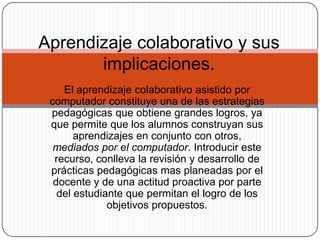 El aprendizaje colaborativo asistido por
computador constituye una de las estrategias
pedagógicas que obtiene grandes logros, ya
que permite que los alumnos construyan sus
aprendizajes en conjunto con otros,
mediados por el computador. Introducir este
recurso, conlleva la revisión y desarrollo de
prácticas pedagógicas mas planeadas por el
docente y de una actitud proactiva por parte
del estudiante que permitan el logro de los
objetivos propuestos.
Aprendizaje colaborativo y sus
implicaciones.
 