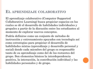 EL APRENDIZAJE COLABORATIVO
El aprendizaje colaborativo (Computer Supported
Collaborative Learning) busca propiciar espacios en los
cuales se dé el desarrollo de habilidades individuales y
grupales a partir de la discusión entre los estudiantes al
momento de explorar nuevos conceptos.
Podría definirse como un conjunto de métodos de
instrucción y entrenamiento apoyados con tecnología así
como estrategias para propiciar el desarrollo de
habilidades mixtas (aprendizaje y desarrollo personal y
social) donde cada miembro del grupo es responsable
tanto de su aprendizaje como del de los restantes del
grupo. Son elementos básicos la interdependencia
positiva, la interacción, la contribución individual y las
habilidades personales y de grupo.
 