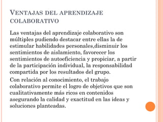 VENTAJAS DEL APRENDIZAJE
COLABORATIVO
Las ventajas del aprendizaje colaborativo son
múltiples pudiendo destacar entre ellas la de
estimular habilidades personales,disminuir los
sentimientos de aislamiento, favorecer los
sentimientos de autoeficiencia y propiciar, a partir
de la participación individual, la responsabilidad
compartida por los resultados del grupo.
Con relación al conocimiento, el trabajo
colaborativo permite el logro de objetivos que son
cualitativamente más ricos en contenidos
asegurando la calidad y exactitud en las ideas y
soluciones planteadas.
 