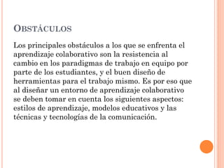 OBSTÁCULOS
Los principales obstáculos a los que se enfrenta el
aprendizaje colaborativo son la resistencia al
cambio en los paradigmas de trabajo en equipo por
parte de los estudiantes, y el buen diseño de
herramientas para el trabajo mismo. Es por eso que
al diseñar un entorno de aprendizaje colaborativo
se deben tomar en cuenta los siguientes aspectos:
estilos de aprendizaje, modelos educativos y las
técnicas y tecnologías de la comunicación.
 