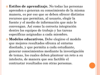  Estilos de aprendizaje. No todas las personas
aprenden o generan su conocimiento de la misma
manera, es por eso que se deben ofrecer distintos
recursos que permitan, al usuario, elegir la
fuente y el medio de información que más le
convengan. Así como la correcta integración
dentro los equipos de trabajo y las tareas
especificas asignadas a cada miembro.
 Modelos educativos. Debe elegirse el modelo
que mejores resultados ofrezca al entorno
diseñado, y que permita a cada estudiante,
generar conocimientos mediante la investigación
de temas, los cuales deben plantear un reto a su
intelecto, de manera que sea factible el
contrastar resultados con otras personas.
 