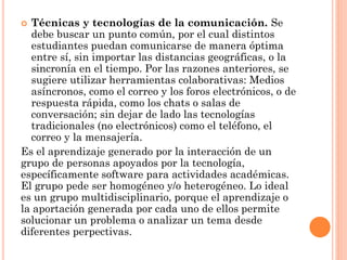  Técnicas y tecnologías de la comunicación. Se
debe buscar un punto común, por el cual distintos
estudiantes puedan comunicarse de manera óptima
entre sí, sin importar las distancias geográficas, o la
sincronía en el tiempo. Por las razones anteriores, se
sugiere utilizar herramientas colaborativas: Medios
asíncronos, como el correo y los foros electrónicos, o de
respuesta rápida, como los chats o salas de
conversación; sin dejar de lado las tecnologías
tradicionales (no electrónicos) como el teléfono, el
correo y la mensajería.
Es el aprendizaje generado por la interacción de un
grupo de personas apoyados por la tecnología,
específicamente software para actividades académicas.
El grupo pede ser homogéneo y/o heterogéneo. Lo ideal
es un grupo multidisciplinario, porque el aprendizaje o
la aportación generada por cada uno de ellos permite
solucionar un problema o analizar un tema desde
diferentes perpectivas.
 