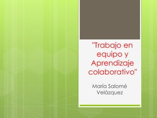 "Trabajo en
equipo y
Aprendizaje
colaborativo"
María Salomé
Velázquez

 