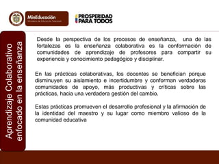 Aprendizaje Colaborativo
enfocado en la enseñanza

Desde la perspectiva de los procesos de enseñanza, una de las
fortalezas es la enseñanza colaborativa es la conformación de
comunidades de aprendizaje de profesores para compartir su
experiencia y conocimiento pedagógico y disciplinar.
En las prácticas colaborativas, los docentes se benefician porque
disminuyen su aislamiento e incertidumbre y conforman verdaderas
comunidades de apoyo, más productivas y críticas sobre las
prácticas, hacia una verdadera gestión del cambio.
Estas prácticas promueven el desarrollo profesional y la afirmación de
la identidad del maestro y su lugar como miembro valioso de la
comunidad educativa

 