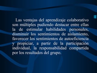 Las ventajas del aprendizaje colaborativo
son múltiples pudiendo destacar entre ellas
la de estimular habilidades personales,
disminuir los sentimientos de aislamiento,
favorecer los sentimientos de autoeficiencia
y propiciar, a partir de la participación
individual, la responsabilidad compartida
por los resultados del grupo.

 