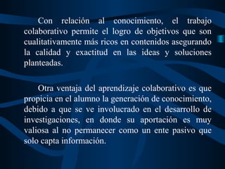 Con relación al conocimiento, el trabajo
colaborativo permite el logro de objetivos que son
cualitativamente más ricos en contenidos asegurando
la calidad y exactitud en las ideas y soluciones
planteadas.
Otra ventaja del aprendizaje colaborativo es que
propicia en el alumno la generación de conocimiento,
debido a que se ve involucrado en el desarrollo de
investigaciones, en donde su aportación es muy
valiosa al no permanecer como un ente pasivo que
solo capta información.

 
