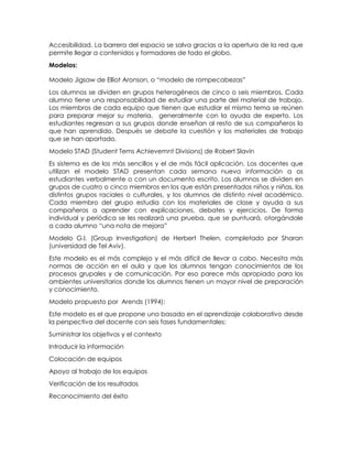 Accesibilidad. La barrera del espacio se salva gracias a la apertura de la red que
permite llegar a contenidos y formadores de todo el globo.
Modelos:
Modelo Jigsaw de Elliot Aronson, o “modelo de rompecabezas”
Los alumnos se dividen en grupos heterogéneos de cinco o seis miembros. Cada
alumno tiene una responsabilidad de estudiar una parte del material de trabajo.
Los miembros de cada equipo que tienen que estudiar el mismo tema se reúnen
para preparar mejor su materia, generalmente con la ayuda de experto. Los
estudiantes regresan a sus grupos donde enseñan al resto de sus compañeros lo
que han aprendido. Después se debate la cuestión y los materiales de trabajo
que se han aportado.
Modelo STAD (Student Tems Achievemnt Divisions) de Robert Slavin
Es sistema es de los más sencillos y el de más fácil aplicación. Los docentes que
utilizan el modelo STAD presentan cada semana nueva información a os
estudiantes verbalmente o con un documento escrito. Los alumnos se dividen en
grupos de cuatro o cinco miembros en los que están presentados niños y niñas, los
distintos grupos raciales o culturales, y los alumnos de distinto nivel académico.
Cada miembro del grupo estudia con los materiales de clase y ayuda a sus
compañeros a aprender con explicaciones, debates y ejercicios. De forma
individual y periódica se les realizará una prueba, que se puntuará, otorgándole
a cada alumno “una nota de mejora”
Modelo G.I. (Group Investigation) de Herbert Thelen, completado por Sharan
(universidad de Tel Aviv).
Este modelo es el más complejo y el más difícil de llevar a cabo. Necesita más
normas de acción en el aula y que los alumnos tengan conocimientos de los
procesos grupales y de comunicación. Por eso parece más apropiado para los
ambientes universitarios donde los alumnos tienen un mayor nivel de preparación
y conocimiento.
Modelo propuesto por Arends (1994):
Este modelo es el que propone uno basado en el aprendizaje colaborativo desde
la perspectiva del docente con seis fases fundamentales:
Suministrar los objetivos y el contexto
Introducir la información
Colocación de equipos
Apoyo al trabajo de los equipos
Verificación de los resultados
Reconocimiento del éxito
 