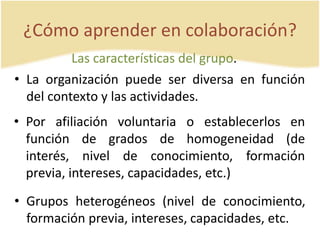 ¿Cómo aprender en colaboración? 
Las características del grupo. 
• La organización puede ser diversa en función 
del contexto y las actividades. 
• Por afiliación voluntaria o establecerlos en 
función de grados de homogeneidad (de 
interés, nivel de conocimiento, formación 
previa, intereses, capacidades, etc.) 
• Grupos heterogéneos (nivel de conocimiento, 
formación previa, intereses, capacidades, etc. 
 