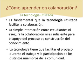 ¿Cómo aprender en colaboración? 
La tecnología utilizada. 
• Es fundamental que la tecnología utilizada 
facilite la colaboración. 
• La simple interacción entre estudiantes ni 
asegura la colaboración ni es suficiente para 
el apoyo del proceso de construcción del 
conocimiento. 
• La tecnología tiene que facilitar el proceso 
durante el trabajo y la participación de los 
distintos miembros de la comunidad. 
 
