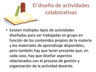 El diseño de actividades 
colaborativas 
• Existen múltiples tipos de actividades 
diseñadas para ser trabajadas en grupo en 
función de los contenidos propios de la materia 
y los materiales de aprendizaje disponibles, 
pero también hay que tener presente que, en 
cada caso, hay que diseñar aspectos 
relacionados con el proceso de gestión y 
organización de la actividad docente. 
 