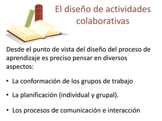El diseño de actividades 
colaborativas 
Desde el punto de vista del diseño del proceso de 
aprendizaje es preciso pensar en diversos 
aspectos: 
• La conformación de los grupos de trabajo 
• La planificación (individual y grupal). 
• Los procesos de comunicación e interacción 
 