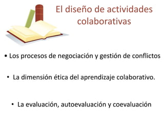 El diseño de actividades 
colaborativas 
• Los procesos de negociación y gestión de conflictos 
• La dimensión ética del aprendizaje colaborativo. 
• La evaluación, autoevaluación y coevaluación 
 