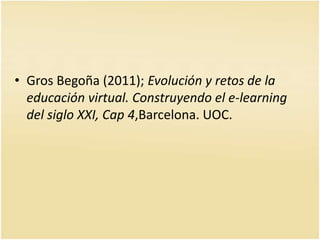 • Gros Begoña (2011); Evolución y retos de la 
educación virtual. Construyendo el e-learning 
del siglo XXI, Cap 4,Barcelona. UOC. 
