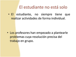 El estudiante no está solo 
• El estudiante, no siempre tiene que 
realizar actividades de forma individual. 
• Los profesores han empezado a plantearle 
problemas cuya resolución precisa del 
trabajo en grupo. 
 