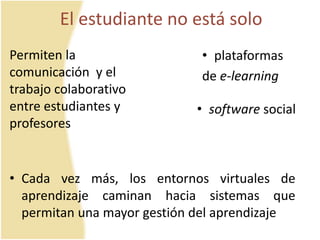 El estudiante no está solo 
• plataformas 
de e-learning 
• software social 
Permiten la 
comunicación y el 
trabajo colaborativo 
entre estudiantes y 
profesores 
• Cada vez más, los entornos virtuales de 
aprendizaje caminan hacia sistemas que 
permitan una mayor gestión del aprendizaje 
 