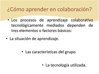 ¿Cómo aprender en colaboración? 
• Los procesos de aprendizaje colaborativo 
tecnológicamente mediados dependen de 
tres elementos o factores básicos: 
• La situación de aprendizaje. 
• Las características del grupo. 
• La tecnología utilizada. 
 