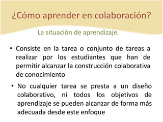 ¿Cómo aprender en colaboración? 
La situación de aprendizaje. 
• Consiste en la tarea o conjunto de tareas a 
realizar por los estudiantes que han de 
permitir alcanzar la construcción colaborativa 
de conocimiento 
• No cualquier tarea se presta a un diseño 
colaborativo, ni todos los objetivos de 
aprendizaje se pueden alcanzar de forma más 
adecuada desde este enfoque 
 